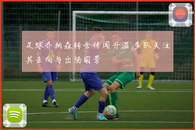 足球乔纳森转会传闻升温 多队关注其去向与出场前景