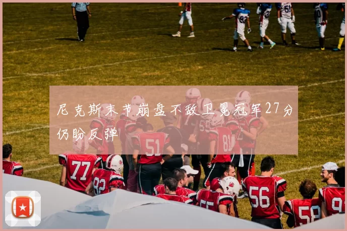 尼克斯末节崩盘不敌卫冕冠军27分仍盼反弹