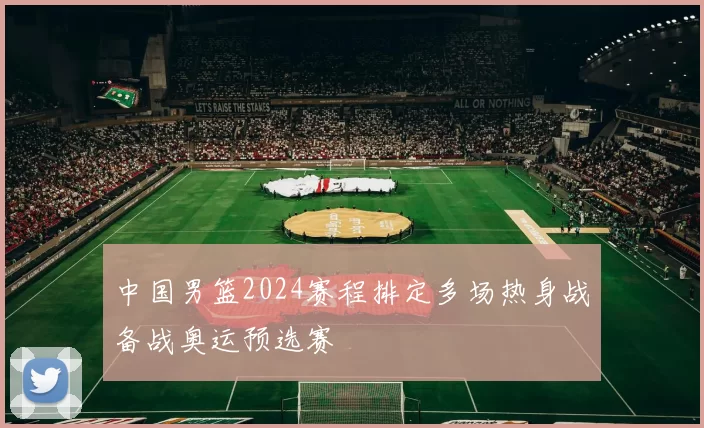 中国男篮2024赛程排定多场热身战备战奥运预选赛