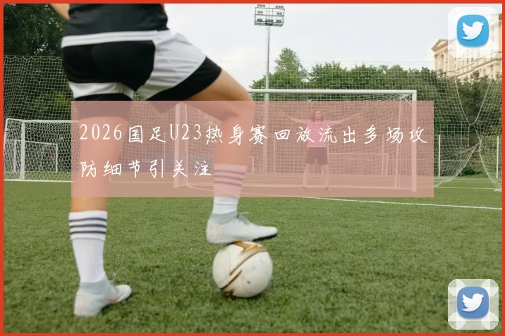 2026国足U23热身赛回放流出多场攻防细节引关注