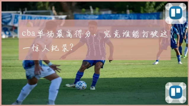 cba单场最高得分，究竟谁能打破这一惊人纪录？