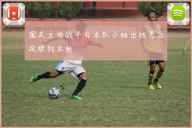 国足主场战平日本队小组出线悬念延续到末轮