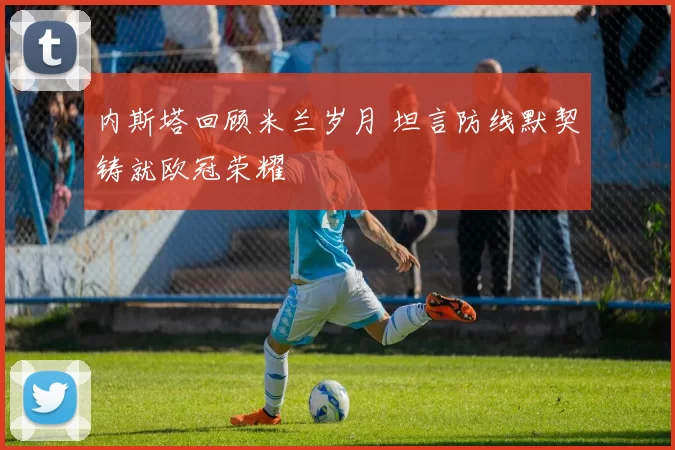 内斯塔回顾米兰岁月 坦言防线默契铸就欧冠荣耀