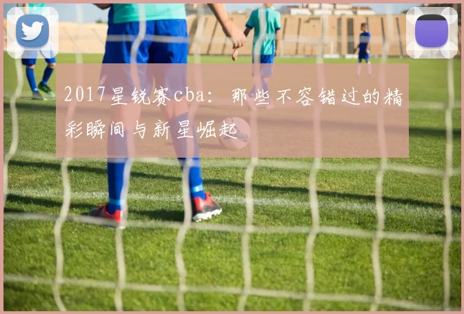 2017星锐赛cba：那些不容错过的精彩瞬间与新星崛起