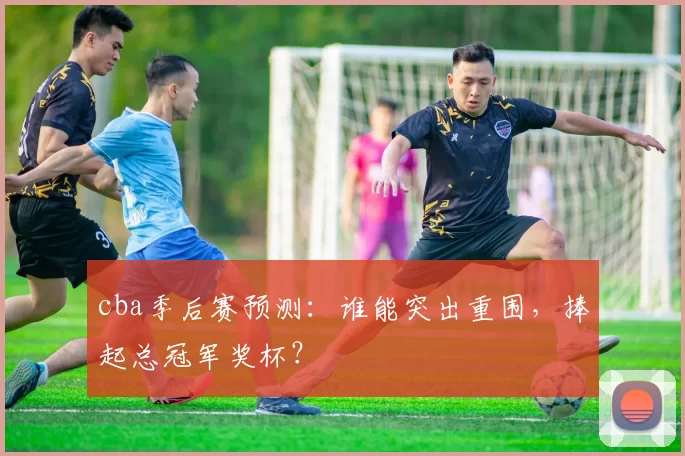 cba季后赛预测：谁能突出重围，捧起总冠军奖杯？