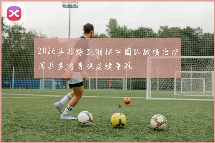 2026乒乓球亚洲杯中国队战绩出炉国乒多将晋级后续争冠