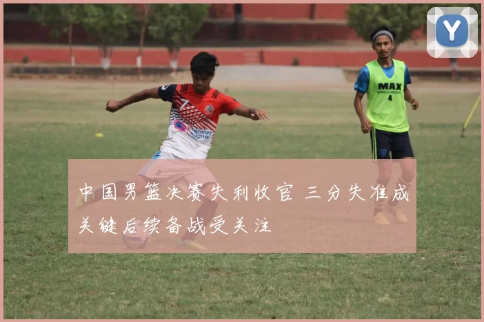 中国男篮决赛失利收官 三分失准成关键后续备战受关注