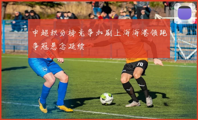 中超积分榜竞争加剧上海海港领跑争冠悬念延续