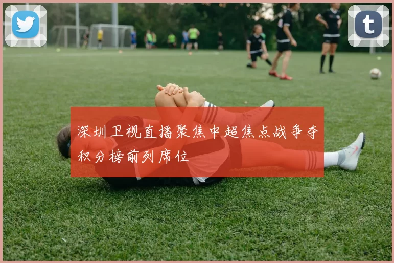 深圳卫视直播聚焦中超焦点战争夺积分榜前列席位