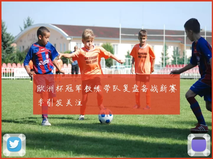 欧洲杯冠军教练带队复盘备战新赛季引发关注