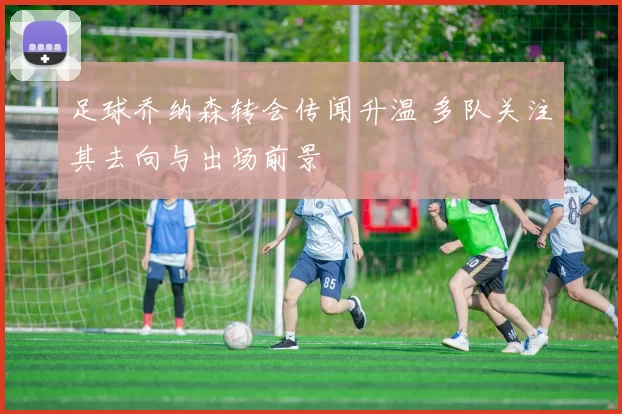 足球乔纳森转会传闻升温 多队关注其去向与出场前景