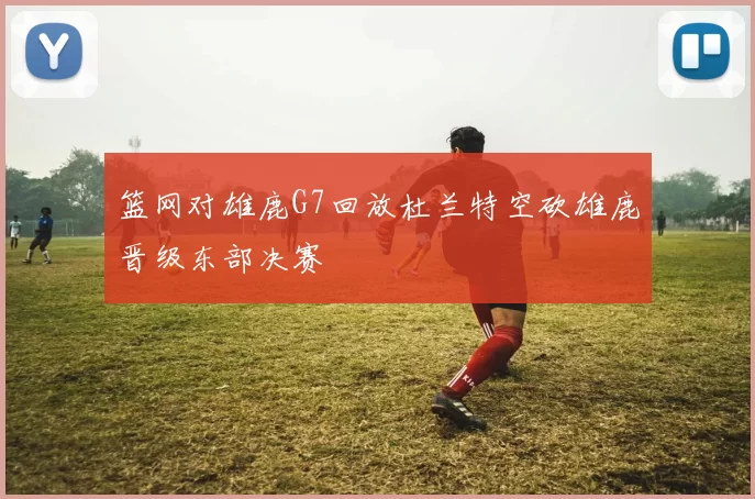 篮网对雄鹿G7回放杜兰特空砍雄鹿晋级东部决赛