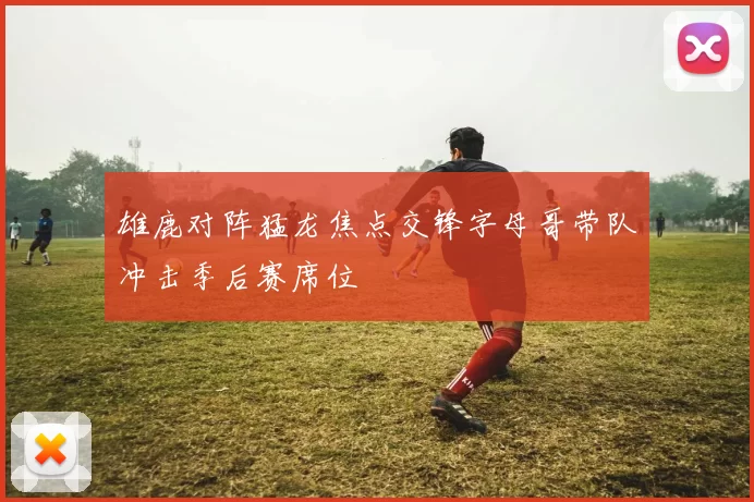 雄鹿对阵猛龙焦点交锋字母哥带队冲击季后赛席位