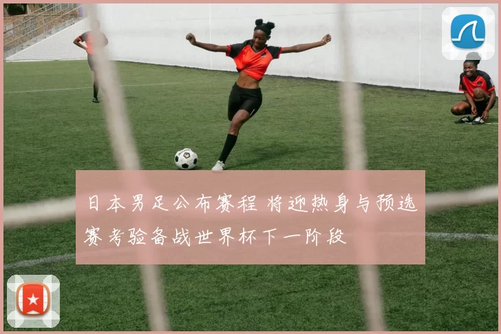日本男足公布赛程 将迎热身与预选赛考验备战世界杯下一阶段