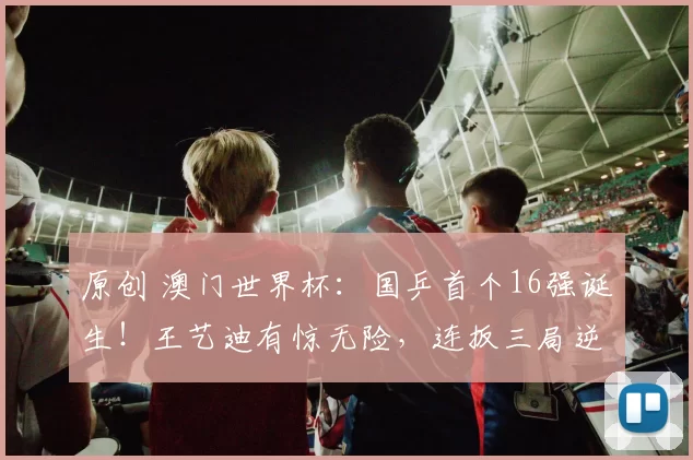 原创 澳门世界杯：国乒首个16强诞生！王艺迪有惊无险，连扳三局逆转