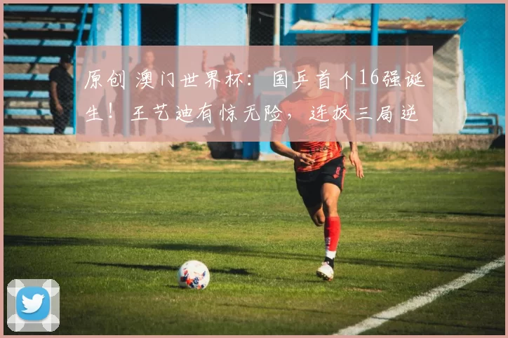 原创 澳门世界杯:国乒首个16强诞生!王艺迪有惊无险,连扳三局逆转