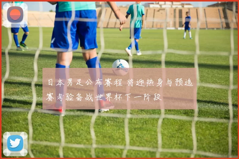 日本男足公布赛程 将迎热身与预选赛考验备战世界杯下一阶段