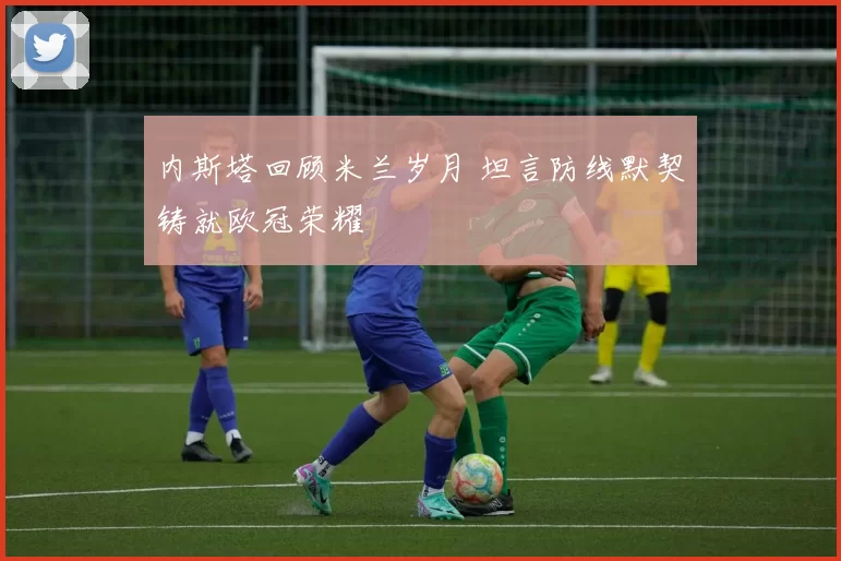 内斯塔回顾米兰岁月 坦言防线默契铸就欧冠荣耀