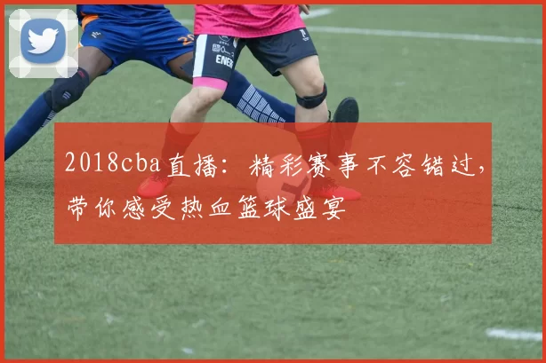 2018cba直播：精彩赛事不容错过，带你感受热血篮球盛宴