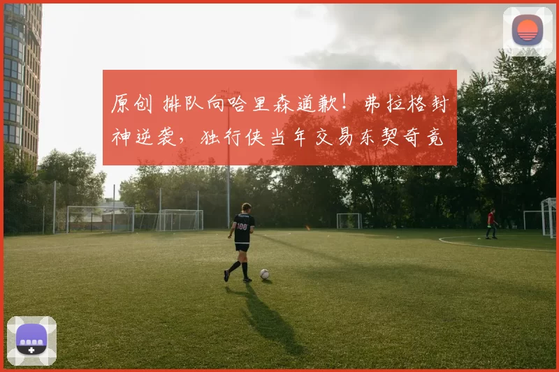 原创 排队向哈里森道歉!弗拉格封神逆袭,独行侠当年交易东契奇竟成神操作