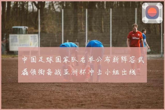 中国足球国家队名单公布新阵容武磊领衔备战亚洲杯冲击小组出线