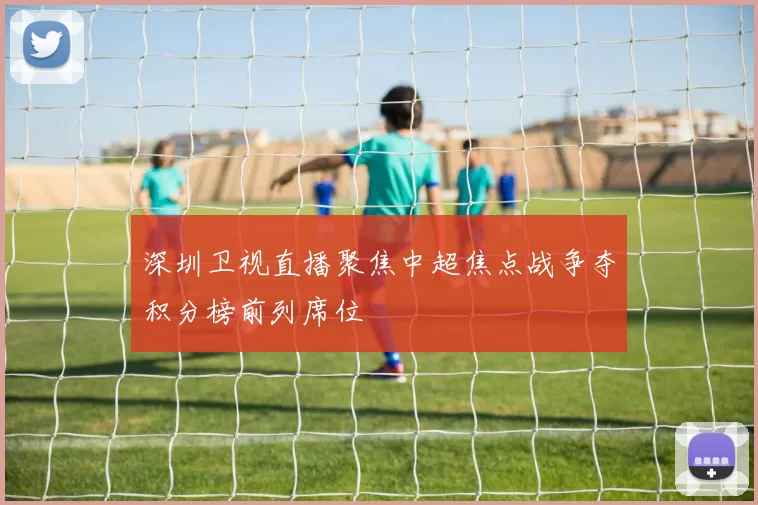 深圳卫视直播聚焦中超焦点战争夺积分榜前列席位