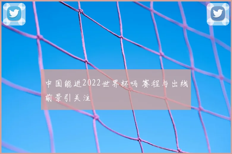 中国能进2022世界杯吗 赛程与出线前景引关注