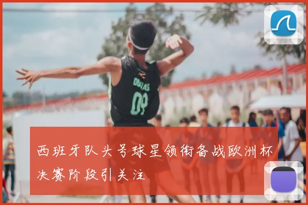 西班牙队头号球星领衔备战欧洲杯决赛阶段引关注
