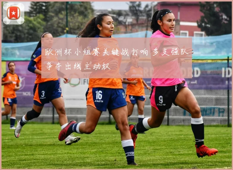 欧洲杯小组赛关键战打响 多支强队争夺出线主动权