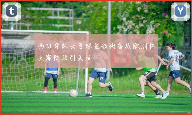 西班牙队头号球星领衔备战欧洲杯决赛阶段引关注